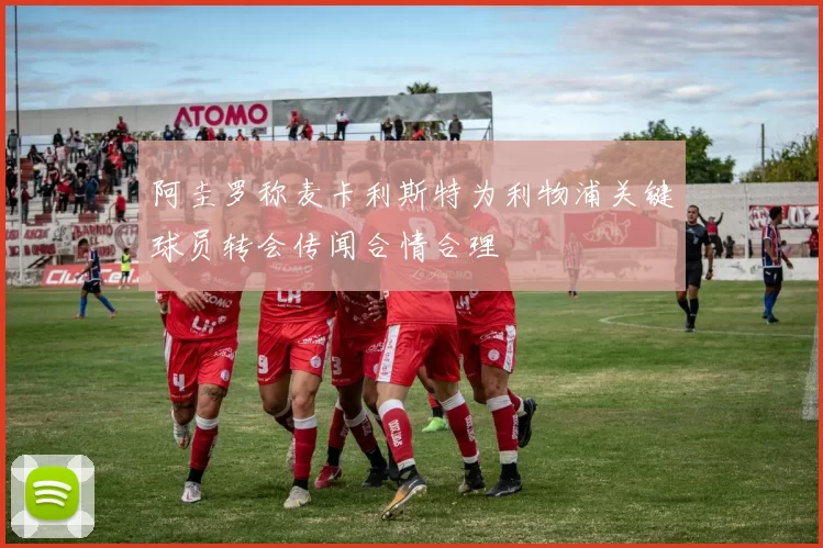 阿圭罗称麦卡利斯特为利物浦关键球员转会传闻合情合理