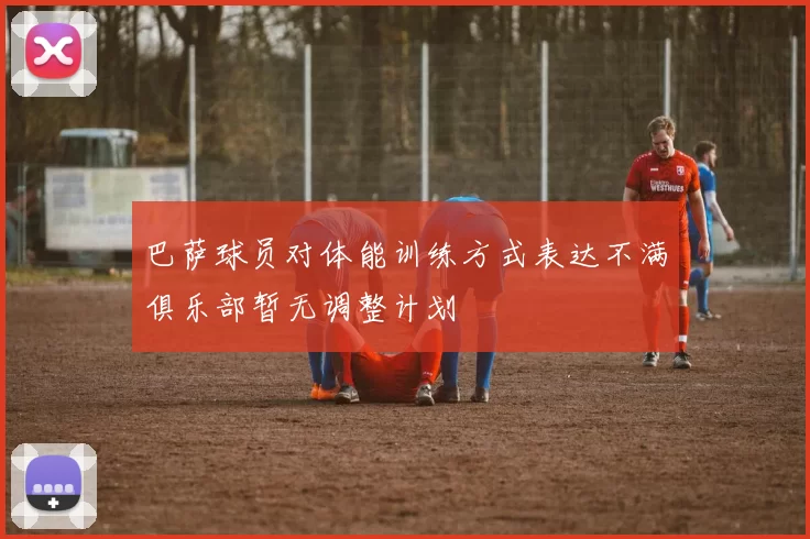 巴萨球员对体能训练方式表达不满俱乐部暂无调整计划