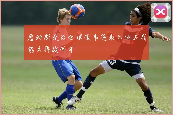 詹姆斯是否会退役韦德表示他还有能力再战两年